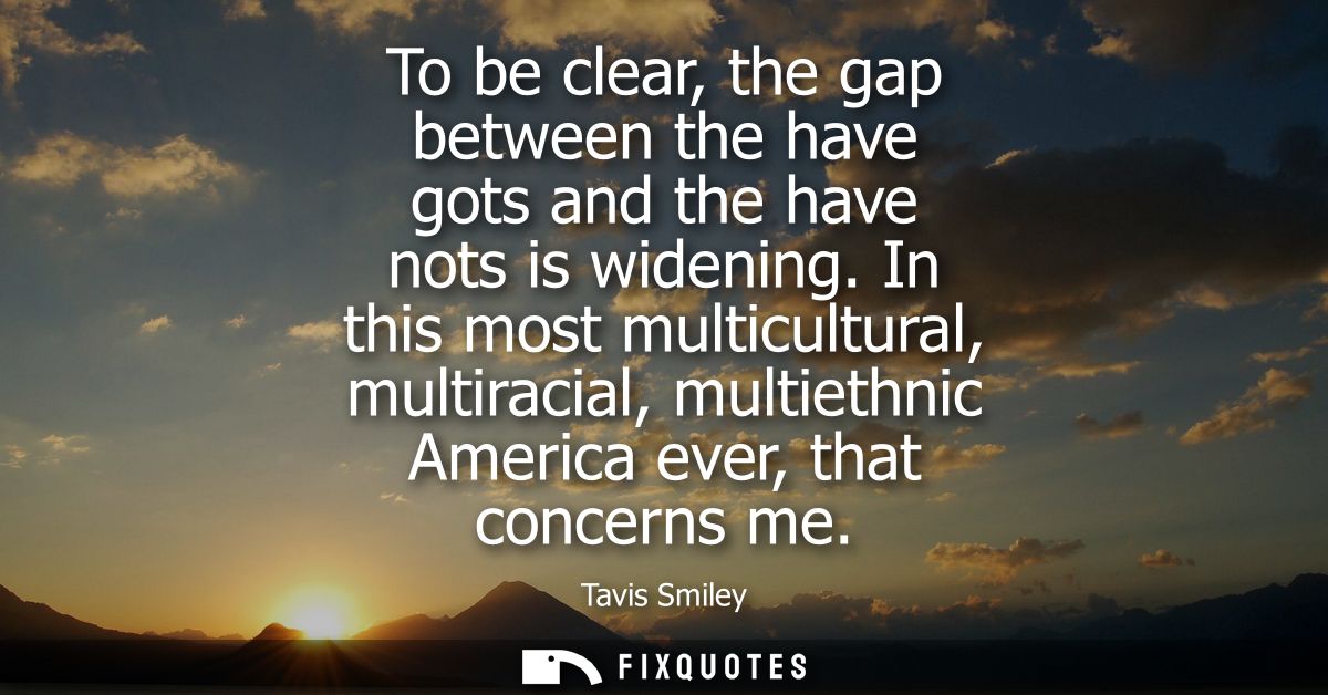 To be clear, the gap between the have gots and the have nots is widening. In this most multicultural, multiracial, multi