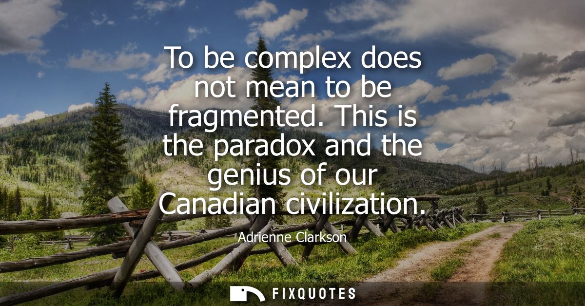 To be complex does not mean to be fragmented. This is the paradox and the genius of our Canadian civilization