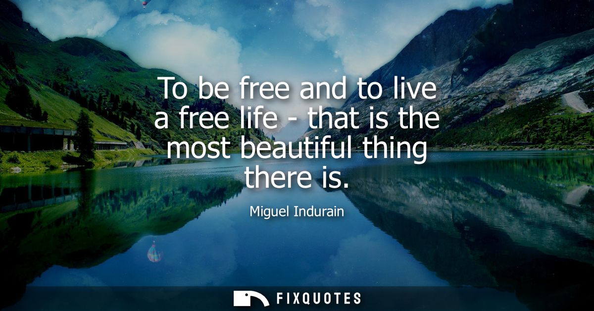 To be free and to live a free life - that is the most beautiful thing there is