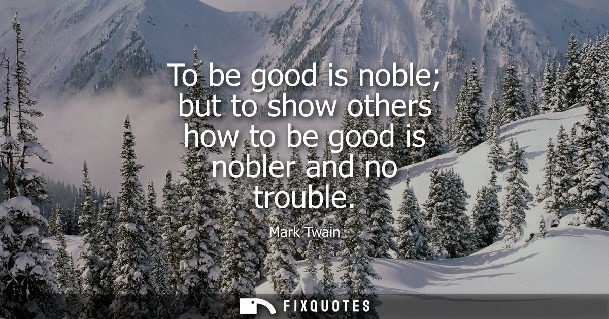 To be good is noble but to show others how to be good is nobler and no trouble