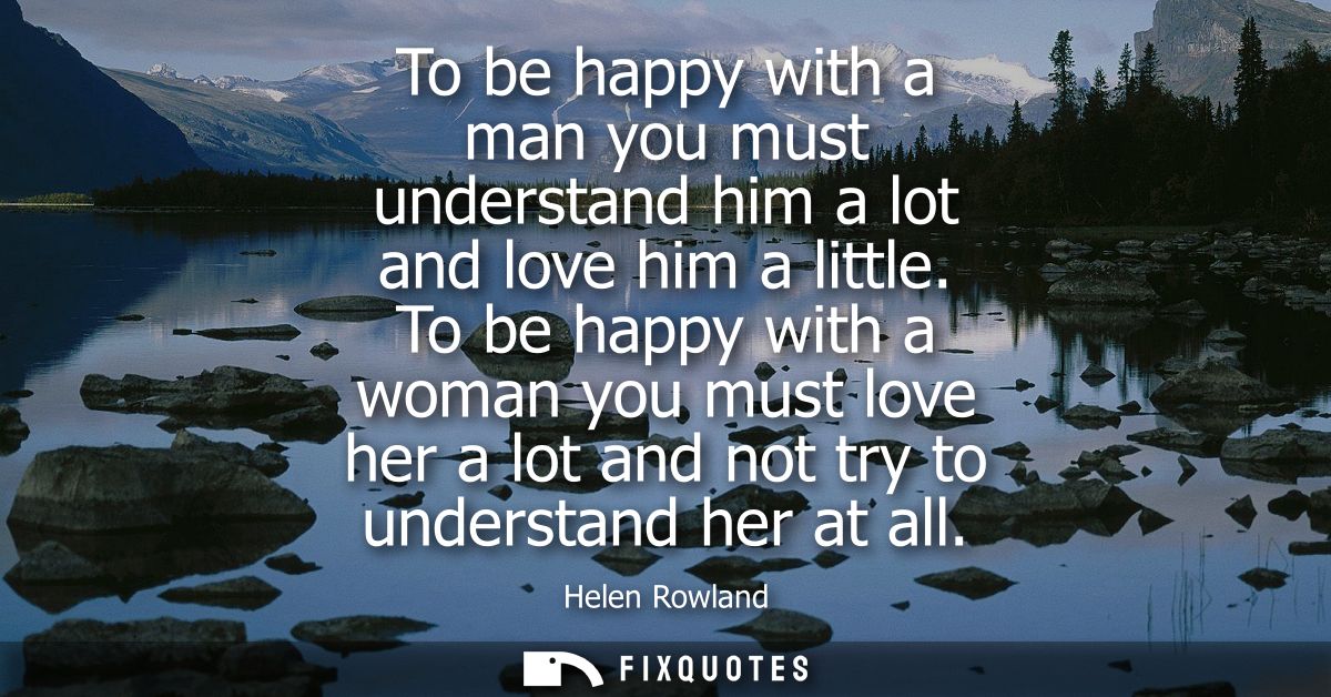 To be happy with a man you must understand him a lot and love him a little. To be happy with a woman you must love her a