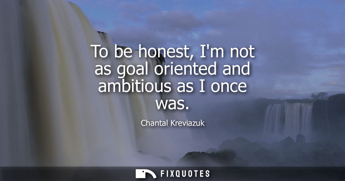 To be honest, Im not as goal oriented and ambitious as I once was