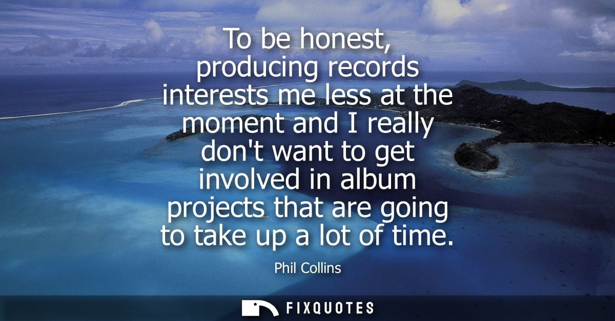 To be honest, producing records interests me less at the moment and I really dont want to get involved in album projects