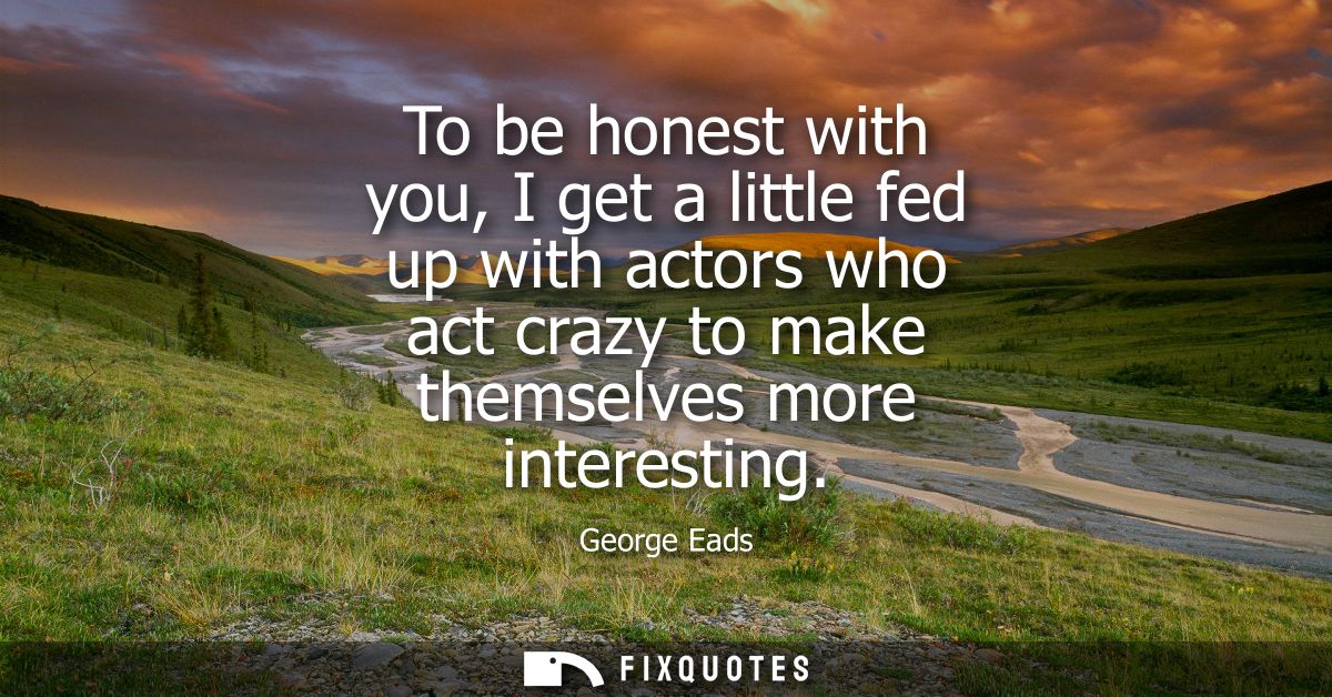 To be honest with you, I get a little fed up with actors who act crazy to make themselves more interesting