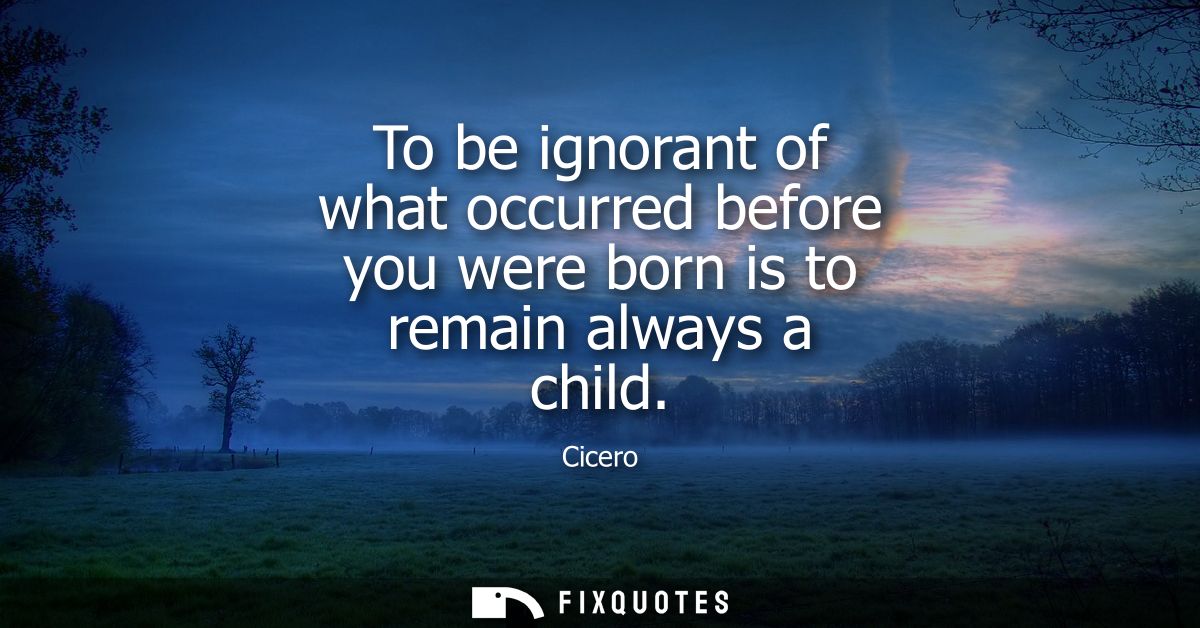 To be ignorant of what occurred before you were born is to remain always a child