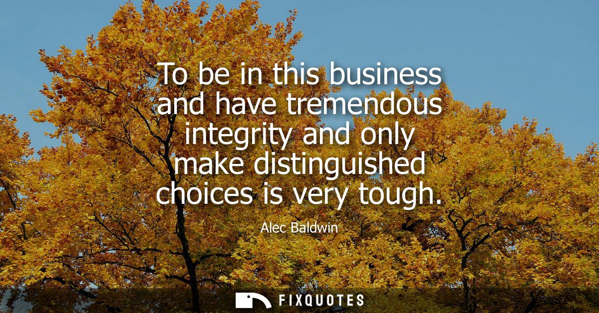 To be in this business and have tremendous integrity and only make distinguished choices is very tough