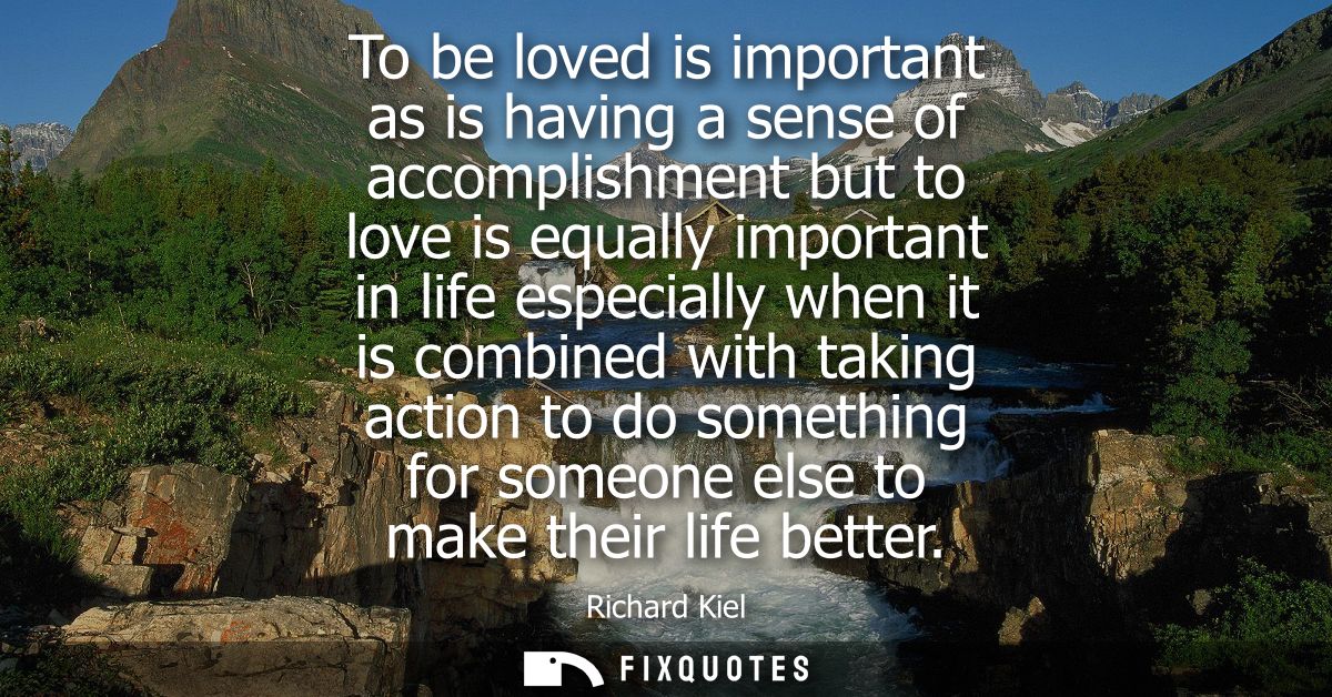 To be loved is important as is having a sense of accomplishment but to love is equally important in life especially when