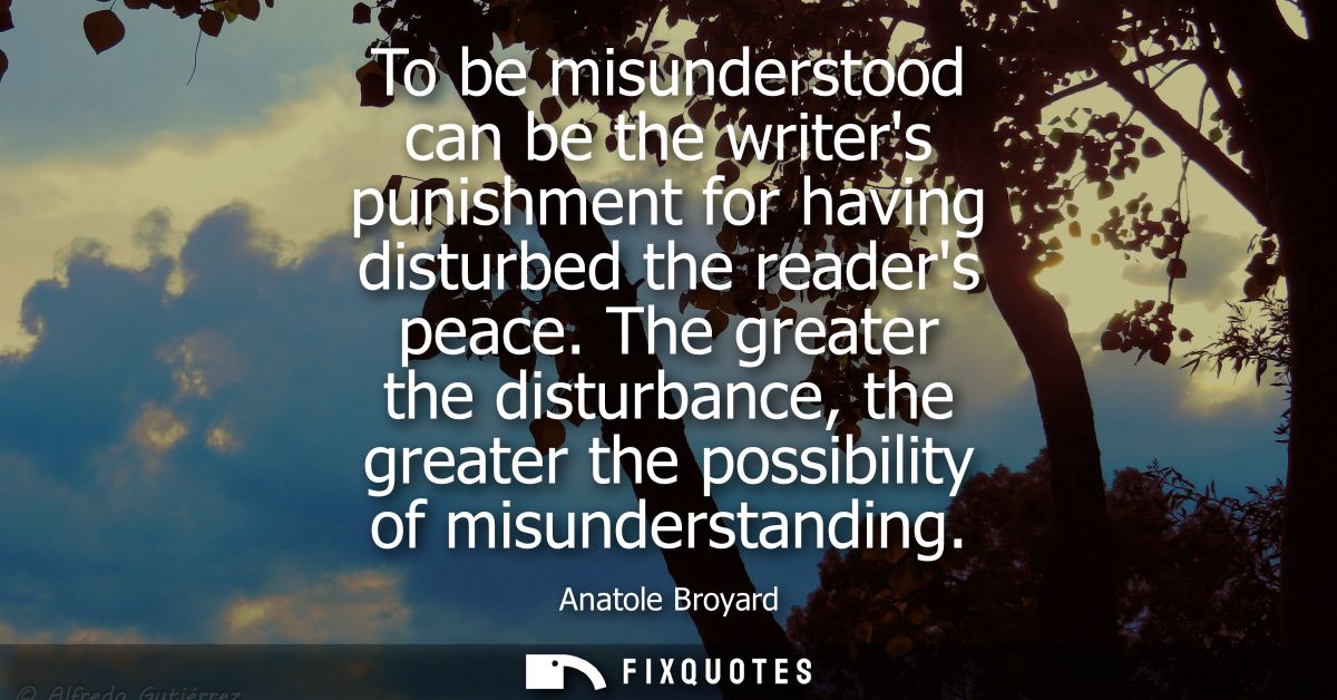 To be misunderstood can be the writers punishment for having disturbed the readers peace. The greater the disturbance, t