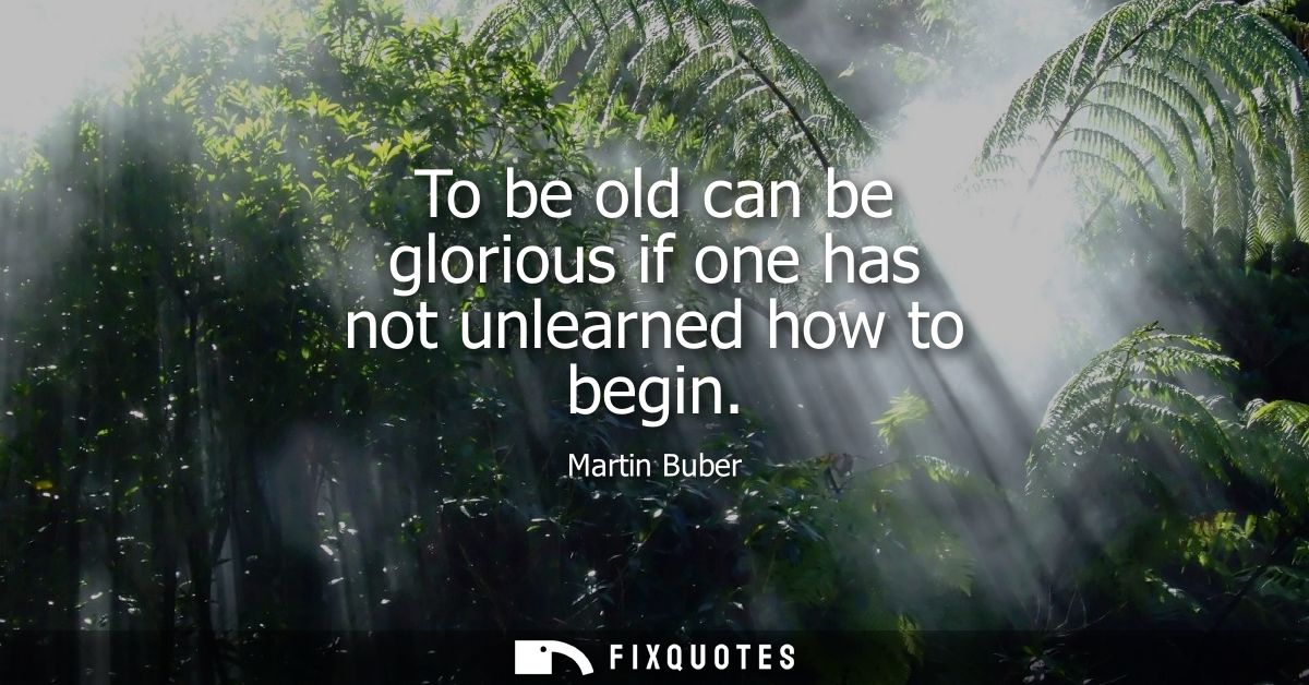 To be old can be glorious if one has not unlearned how to begin