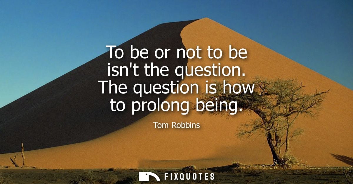 To be or not to be isnt the question. The question is how to prolong being