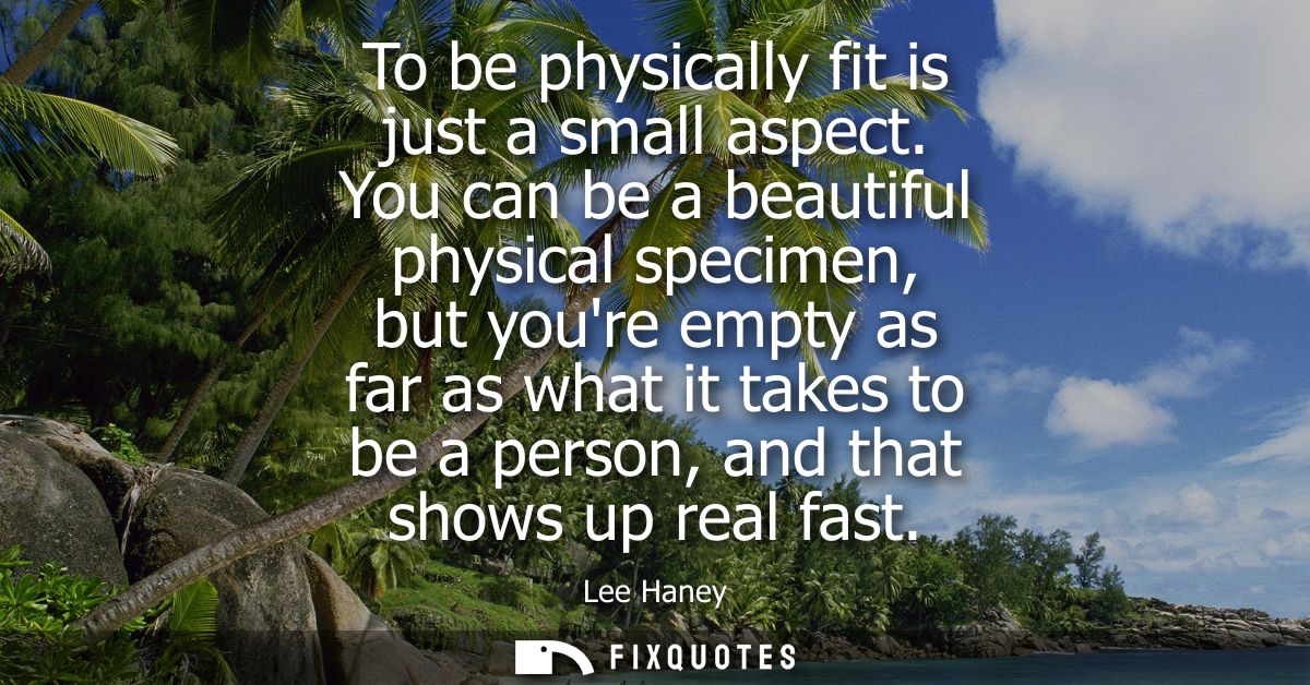 To be physically fit is just a small aspect. You can be a beautiful physical specimen, but youre empty as far as what it
