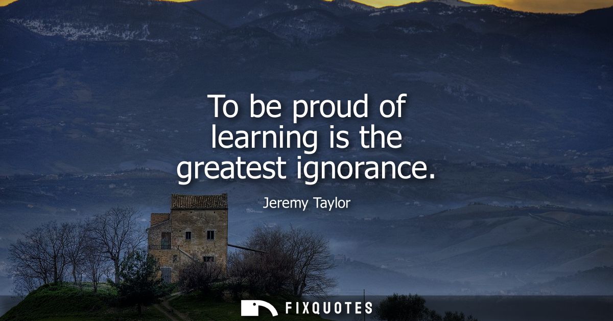 To be proud of learning is the greatest ignorance