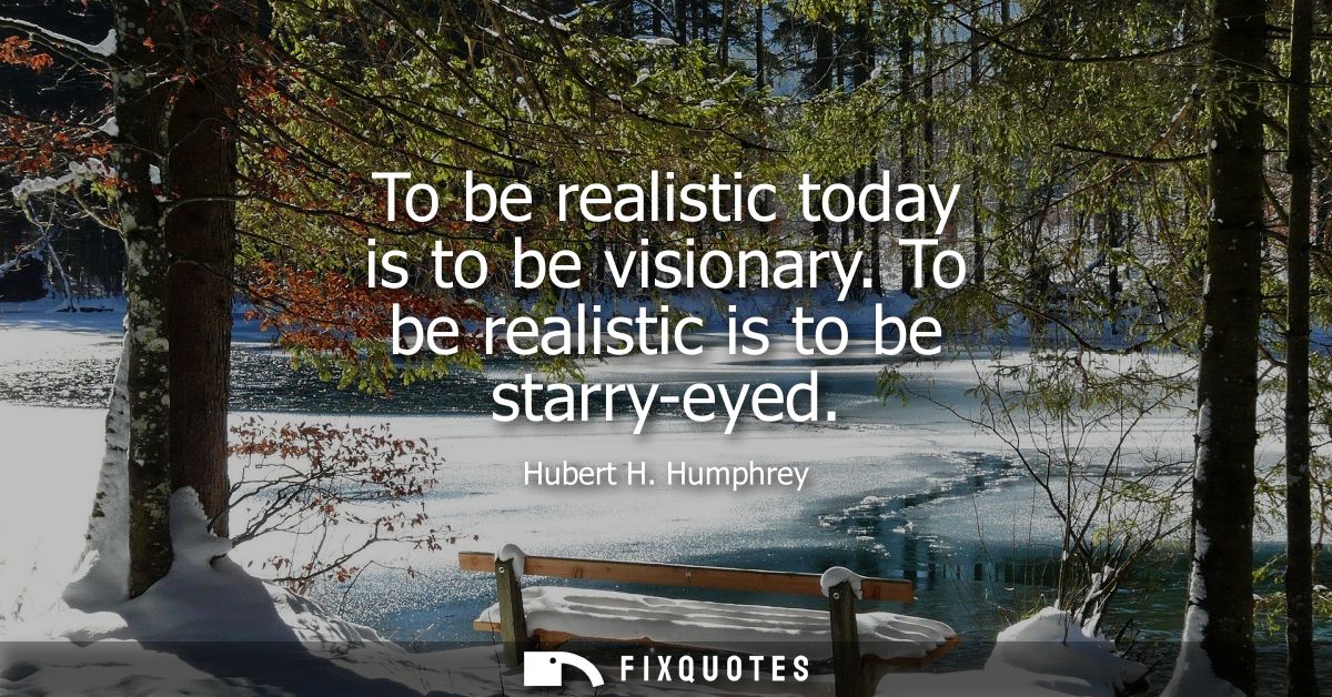 To be realistic today is to be visionary. To be realistic is to be starry-eyed