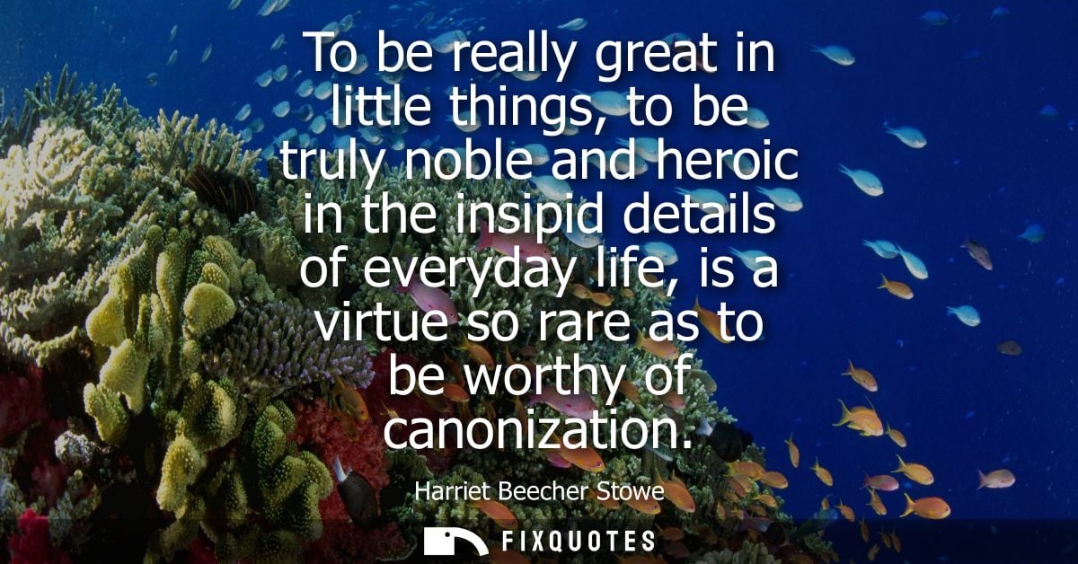 To be really great in little things, to be truly noble and heroic in the insipid details of everyday life, is a virtue s