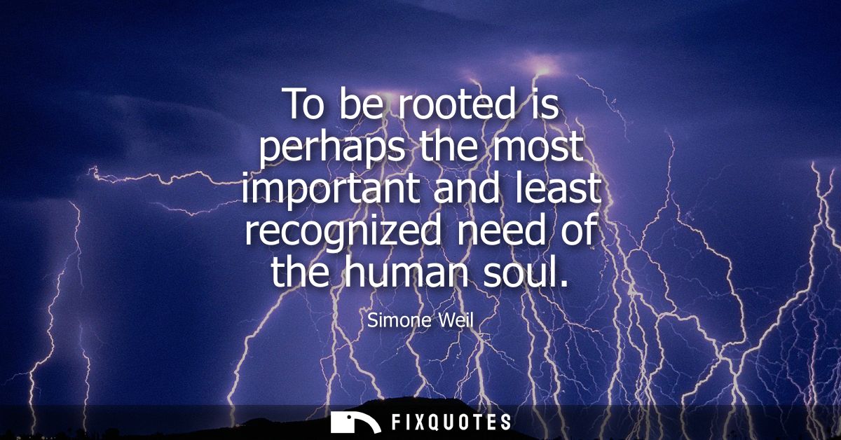 To be rooted is perhaps the most important and least recognized need of the human soul