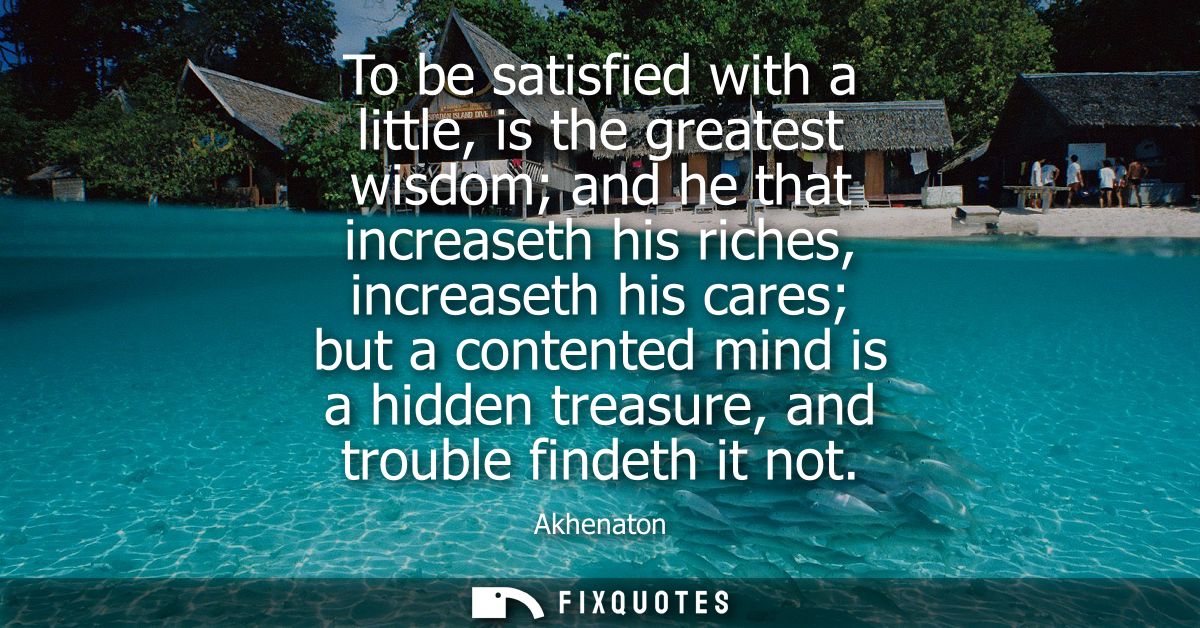 To be satisfied with a little, is the greatest wisdom and he that increaseth his riches, increaseth his cares but a cont