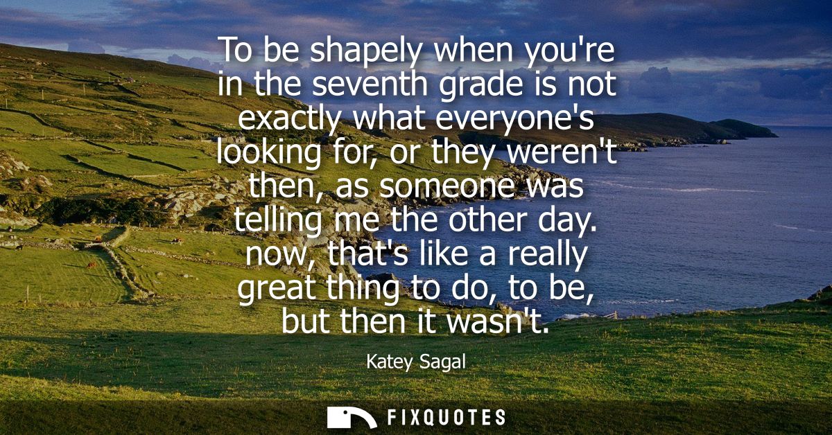 To be shapely when youre in the seventh grade is not exactly what everyones looking for, or they werent then, as someone