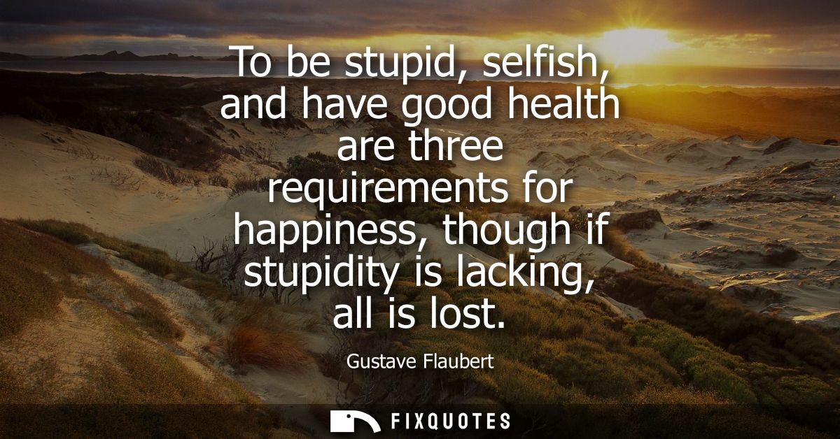 To be stupid, selfish, and have good health are three requirements for happiness, though if stupidity is lacking, all is