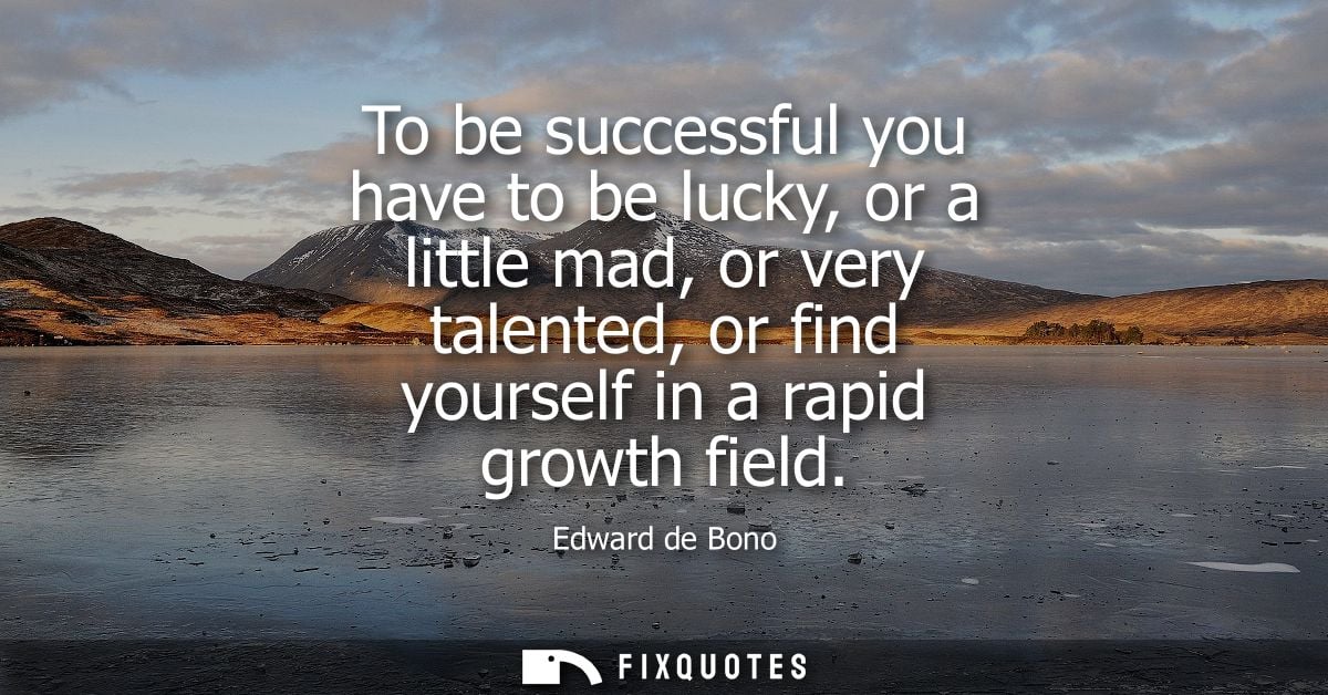 To be successful you have to be lucky, or a little mad, or very talented, or find yourself in a rapid growth field