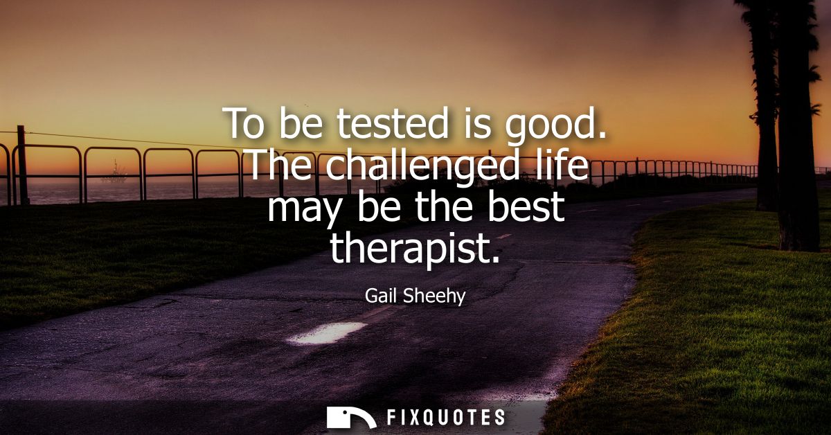 To be tested is good. The challenged life may be the best therapist