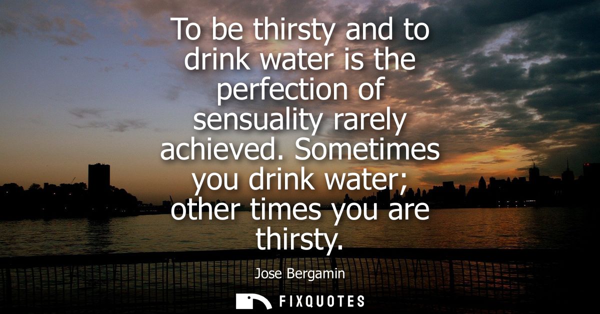 To be thirsty and to drink water is the perfection of sensuality rarely achieved. Sometimes you drink water other times 