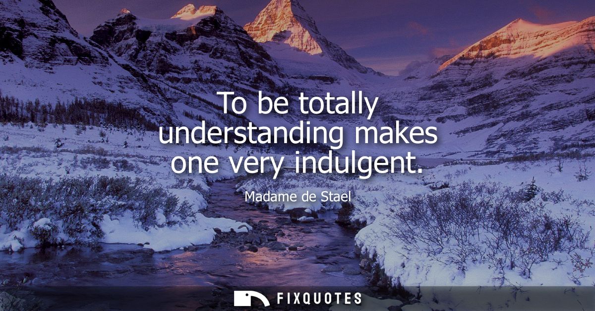 To be totally understanding makes one very indulgent