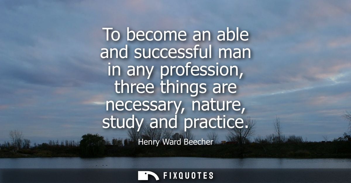 To become an able and successful man in any profession, three things are necessary, nature, study and practice