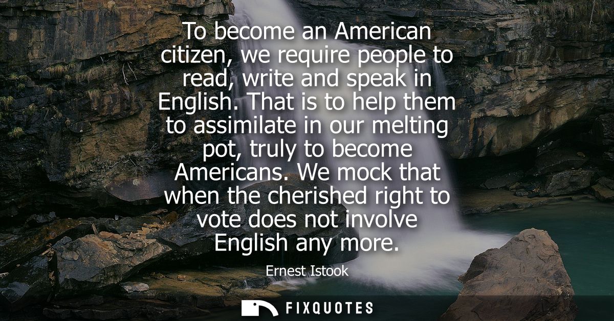 To become an American citizen, we require people to read, write and speak in English. That is to help them to assimilate
