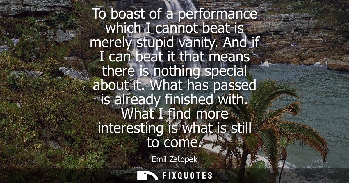 To boast of a performance which I cannot beat is merely stupid vanity. And if I can beat it that means there is nothing 