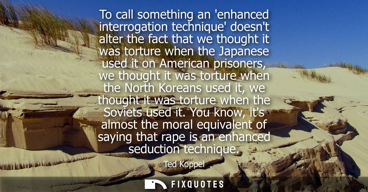 To call something an enhanced interrogation technique doesnt alter the fact that we thought it was torture when the Japa