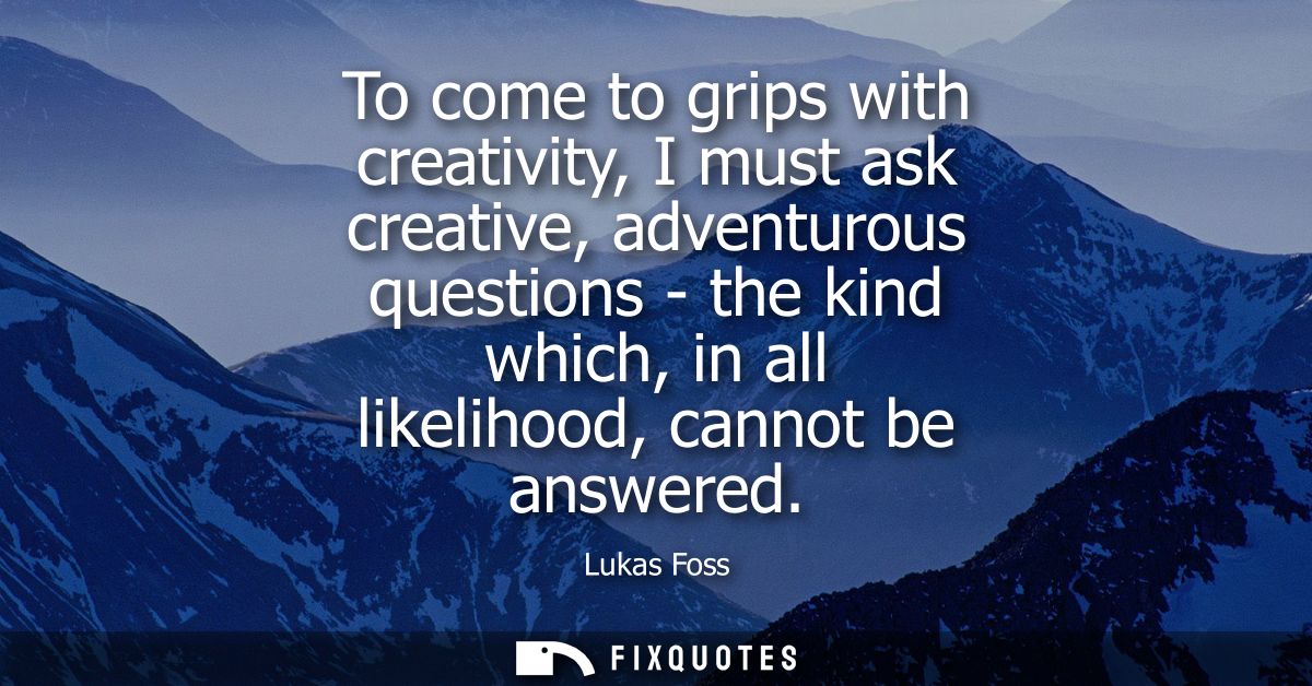 To come to grips with creativity, I must ask creative, adventurous questions - the kind which, in all likelihood, cannot