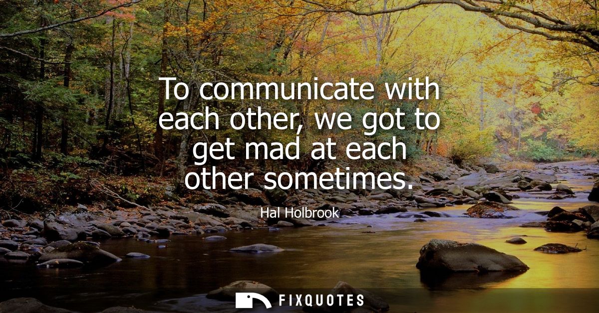 To communicate with each other, we got to get mad at each other sometimes