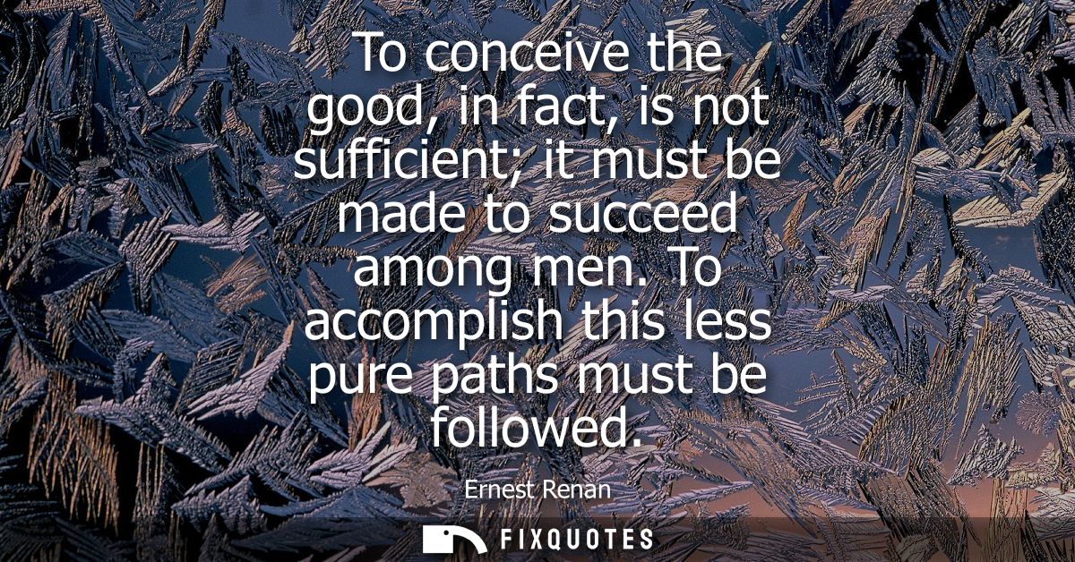To conceive the good, in fact, is not sufficient it must be made to succeed among men. To accomplish this less pure path