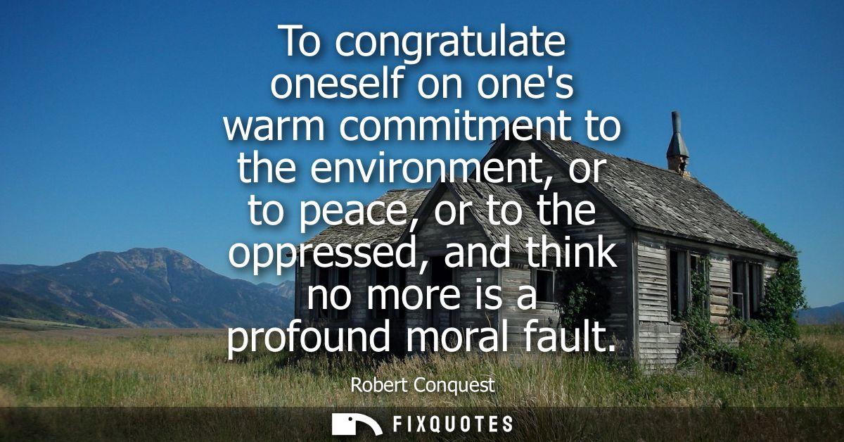 To congratulate oneself on ones warm commitment to the environment, or to peace, or to the oppressed, and think no more 