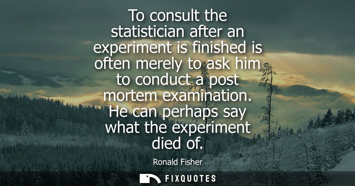 To consult the statistician after an experiment is finished is often merely to ask him to conduct a post mortem examinat
