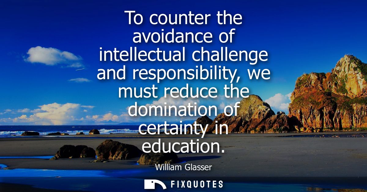 To counter the avoidance of intellectual challenge and responsibility, we must reduce the domination of certainty in edu