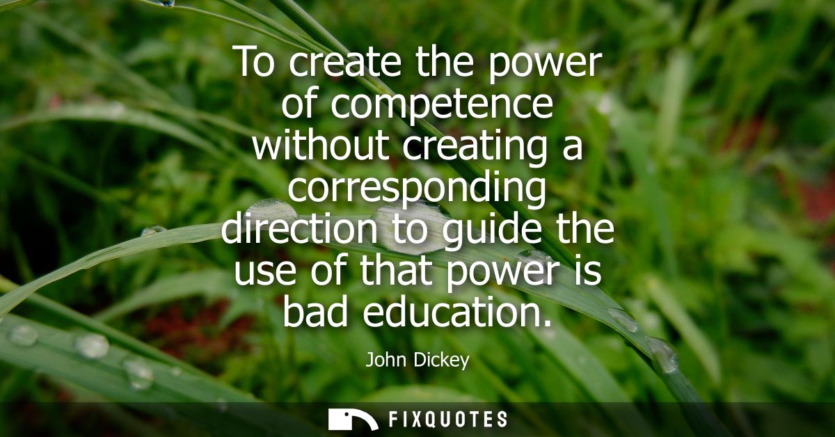 To create the power of competence without creating a corresponding direction to guide the use of that power is bad educa