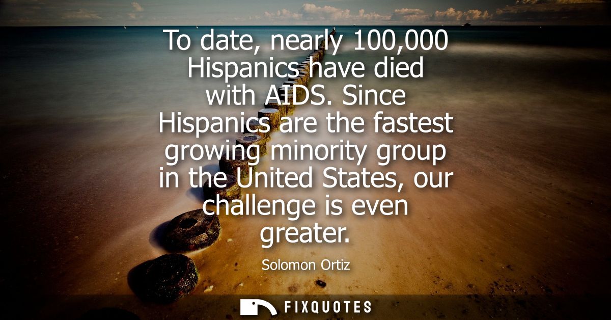 To date, nearly 100,000 Hispanics have died with AIDS. Since Hispanics are the fastest growing minority group in the Uni