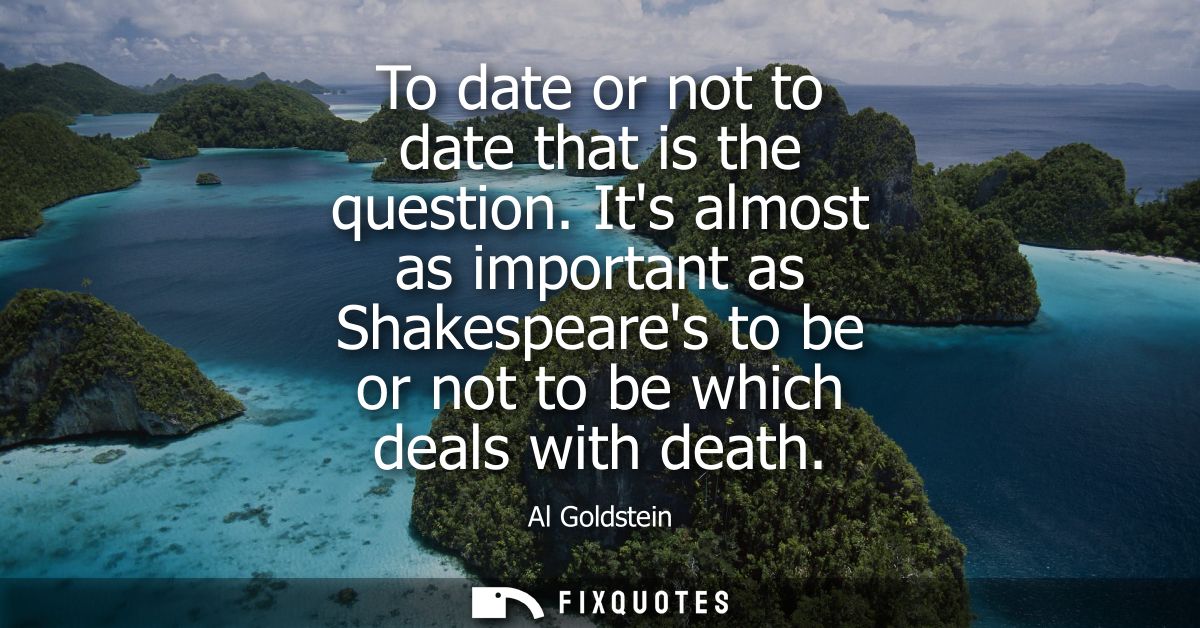 To date or not to date that is the question. Its almost as important as Shakespeares to be or not to be which deals with