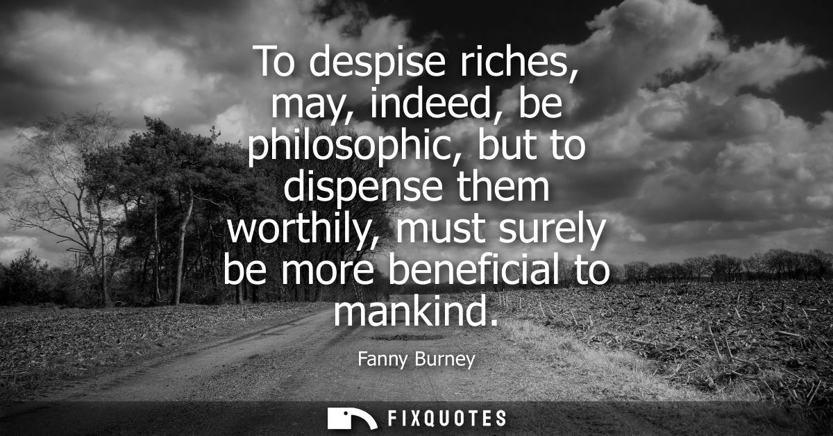 To despise riches, may, indeed, be philosophic, but to dispense them worthily, must surely be more beneficial to mankind