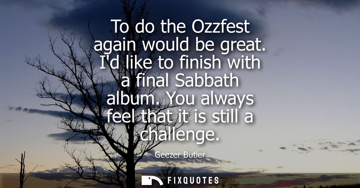To do the Ozzfest again would be great. Id like to finish with a final Sabbath album. You always feel that it is still a