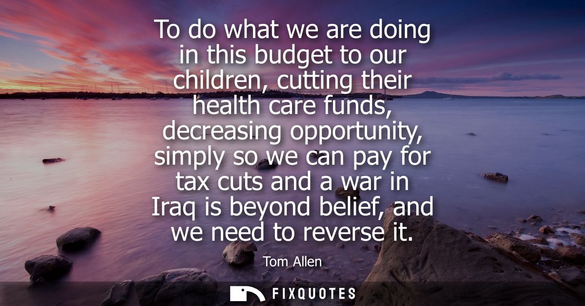 To do what we are doing in this budget to our children, cutting their health care funds, decreasing opportunity, simply 