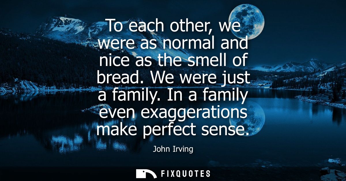 To each other, we were as normal and nice as the smell of bread. We were just a family. In a family even exaggerations m