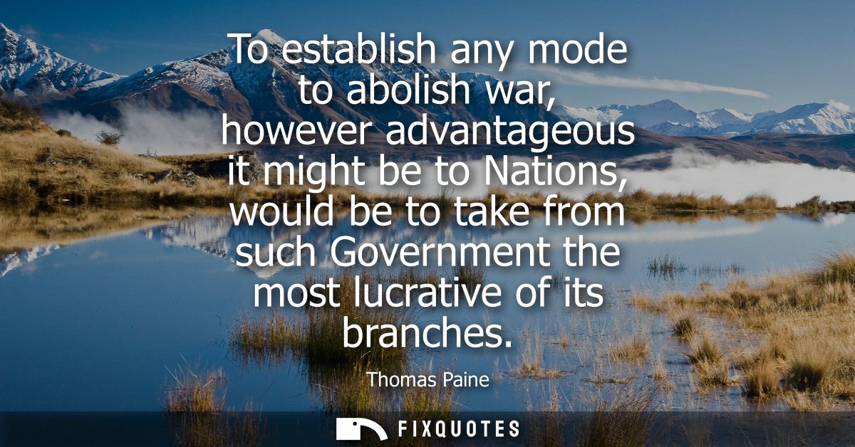 To establish any mode to abolish war, however advantageous it might be to Nations, would be to take from such Government