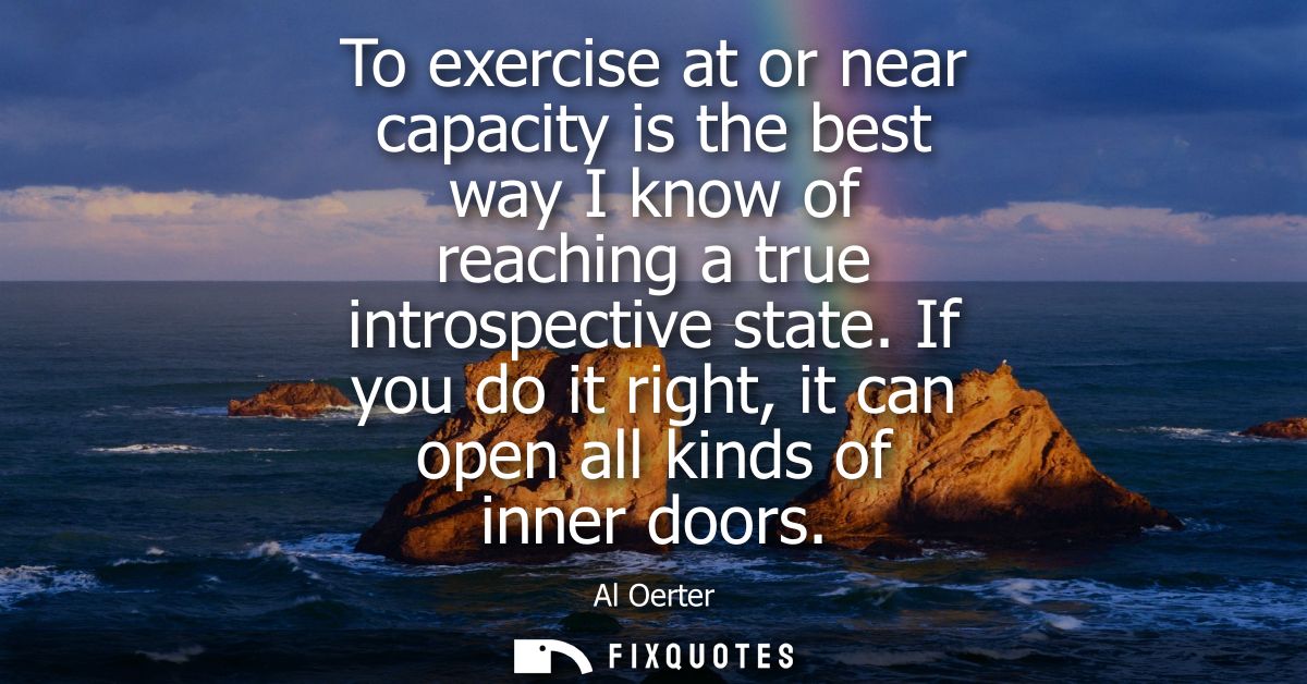 To exercise at or near capacity is the best way I know of reaching a true introspective state. If you do it right, it ca