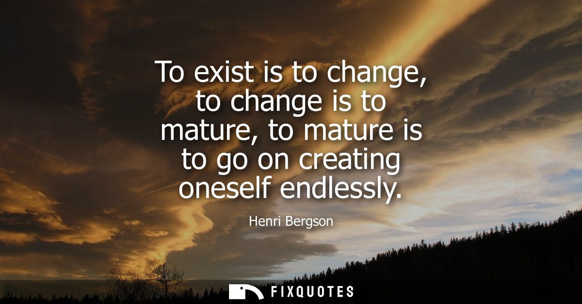 To exist is to change, to change is to mature, to mature is to go on creating oneself endlessly