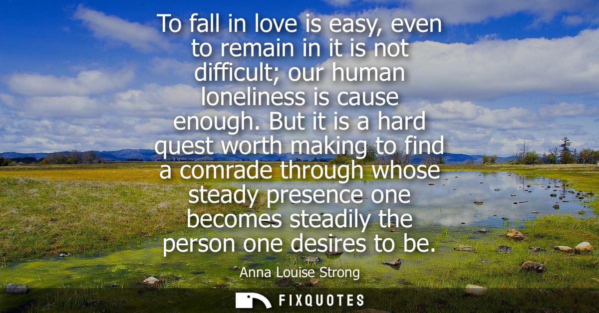 To fall in love is easy, even to remain in it is not difficult our human loneliness is cause enough. But it is a hard qu