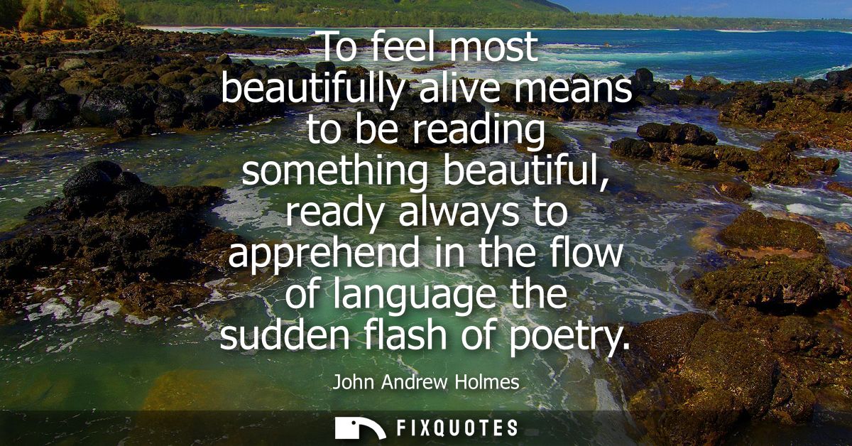 To feel most beautifully alive means to be reading something beautiful, ready always to apprehend in the flow of languag