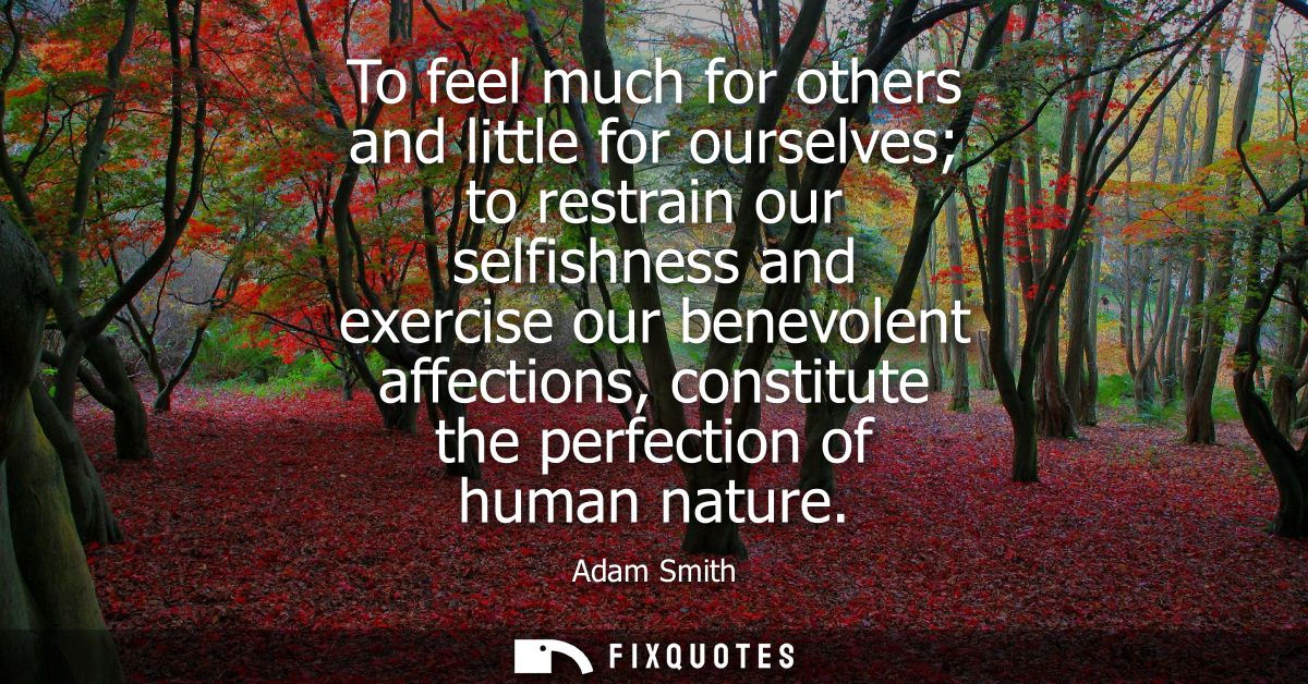 To feel much for others and little for ourselves to restrain our selfishness and exercise our benevolent affections, con