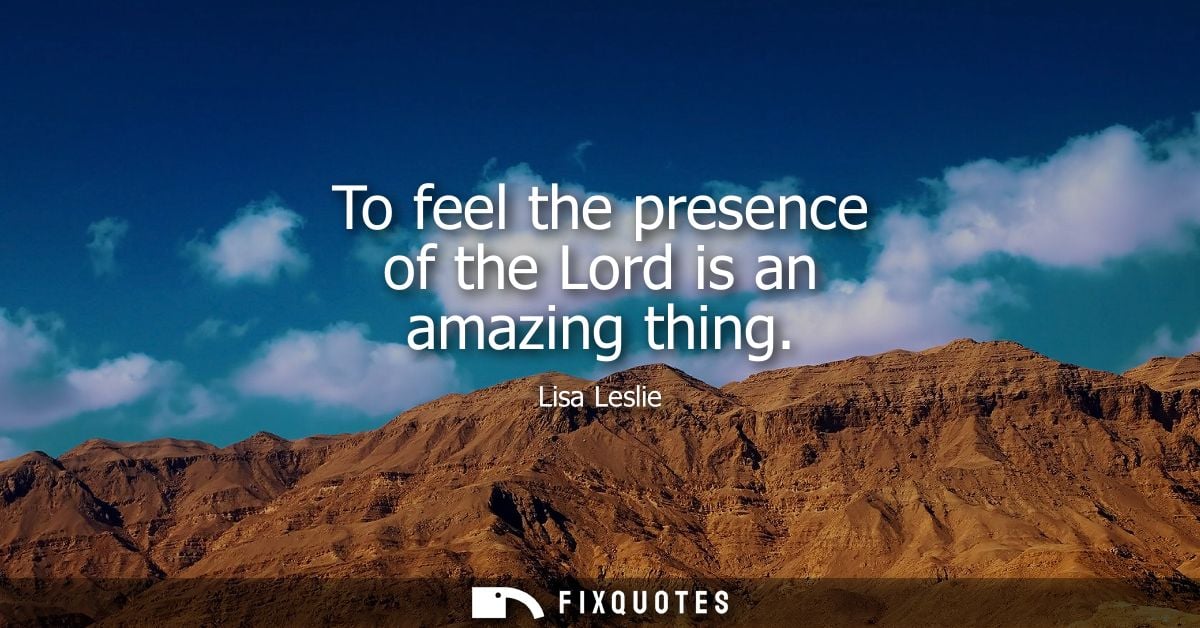 To feel the presence of the Lord is an amazing thing